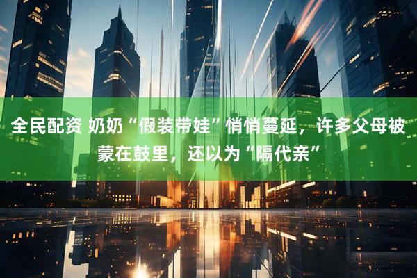 全民配资 奶奶“假装带娃”悄悄蔓延，许多父母被蒙在鼓里，还以为“隔代亲”