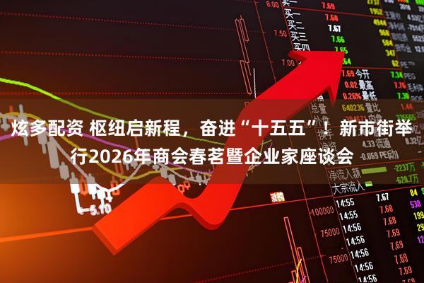 炫多配资 枢纽启新程，奋进“十五五”！新市街举行2026年商会春茗暨企业家座谈会