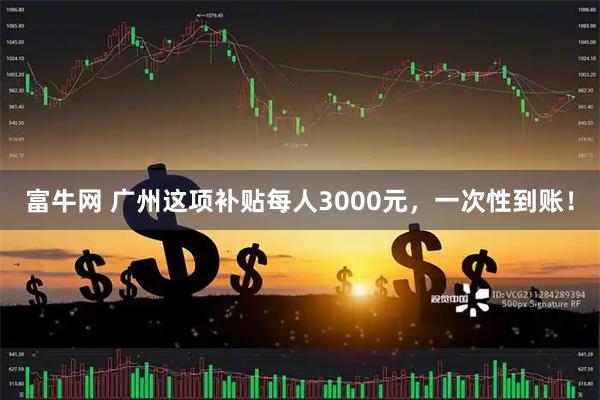 富牛网 广州这项补贴每人3000元，一次性到账！
