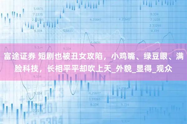 富途证券 短剧也被丑女攻陷，小鸡嘴、绿豆眼、满脸科技，长相平平却吹上天_外貌_显得_观众