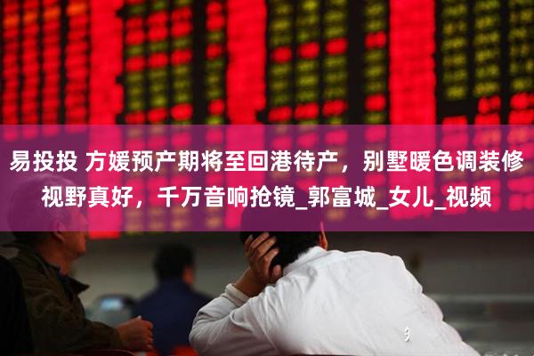 易投投 方媛预产期将至回港待产，别墅暖色调装修视野真好，千万音响抢镜_郭富城_女儿_视频