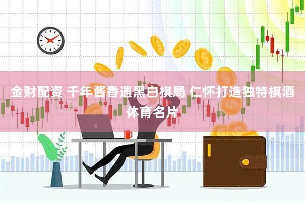 金财配资 千年酱香遇黑白棋局 仁怀打造独特棋酒体育名片