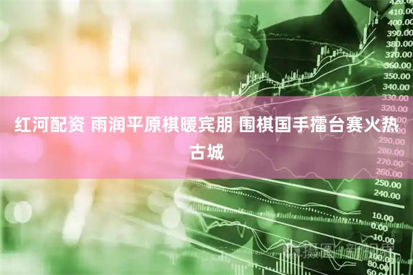 红河配资 雨润平原棋暖宾朋 围棋国手擂台赛火热古城