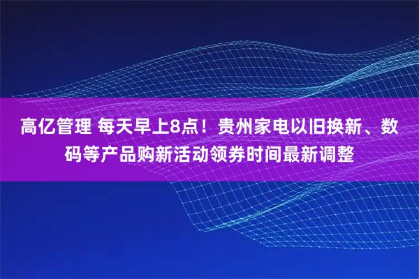 高亿管理 每天早上8点！贵州家电以旧换新、数码等产品购新活动领券时间最新调整