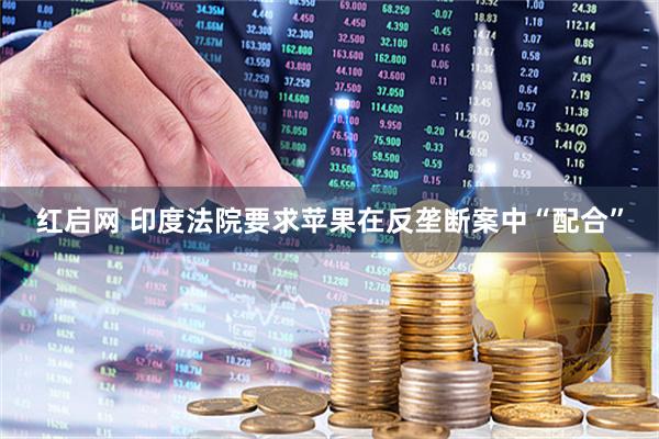红启网 印度法院要求苹果在反垄断案中“配合”
