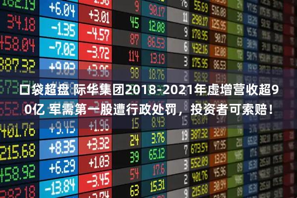 口袋超盘 际华集团2018-2021年虚增营收超90亿 军需第一股遭行政处罚，投资者可索赔！