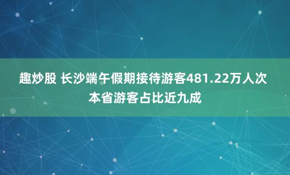 趣炒股 长沙端午假期接待游客481.22万人次 本省游客占比近九成