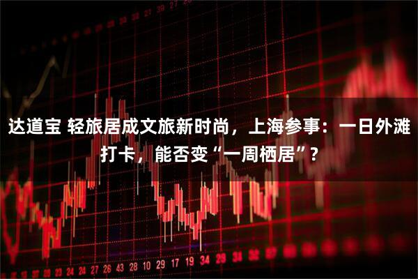 达道宝 轻旅居成文旅新时尚,上海参事:一日外滩打卡,能否变“一周栖居”?