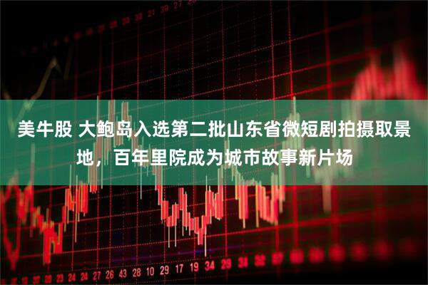 美牛股 大鲍岛入选第二批山东省微短剧拍摄取景地,百年里院成为城市故事新片场