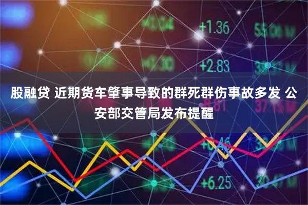 股融贷 近期货车肇事导致的群死群伤事故多发 公安部交管局发布提醒