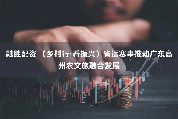 融胜配资 （乡村行·看振兴）省运赛事推动广东高州农文旅融合发展