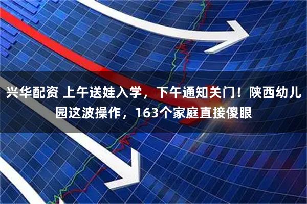 兴华配资 上午送娃入学，下午通知关门！陕西幼儿园这波操作，163个家庭直接傻眼