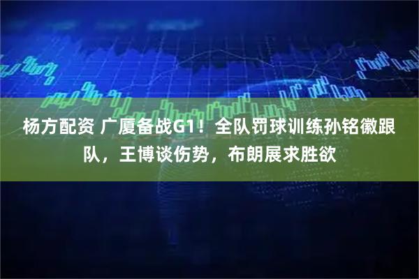 杨方配资 广厦备战G1！全队罚球训练孙铭徽跟队，王博谈伤势，布朗展求胜欲